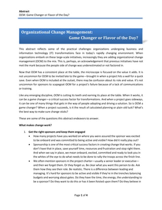 Abstract 
OCM: Game Changer or Flavor of the Day? 
Page 1 of 4 
Introduction 
This abstract reflects some of the practical challenges organizations undergoing business and information technology (IT) transformations face in today’s rapidly changing environment. When organizations embark on these large-scale initiatives, increasingly they are adding organizational change management (OCM) to the mix. This is, perhaps, an acknowledgement that previous initiatives have not met the mark because the people side of change was underestimated or not factored in. 
Now that OCM has a consistent place at the table, the microscope is focused on the value it adds. It is not uncommon for OCM to be invited late to the game—brought in when a project hits a wall for a quick save. Even when OCM is included at the outset, there may be confusion about its role and value. It’s not uncommon for sponsors to scapegoat OCM for a project’s failure because of a lack of communications or training. 
Like any emerging discipline, OCM is cutting its teeth and earning its place at the table. When it works, it can be a game changer—a critical success factor for transformations. And when a project goes sideways, it can be one of many things that gets in the way of people adopting and driving a solution. So is OCM a game changer? When a project succeeds, is it the result of calculated planning or plain old luck? What’s the best way to make sure change sticks? 
These are some of the questions this abstract endeavors to answer. 
What makes change work? 
1. Get the right sponsors and keep them engaged 
 How many projects have you worked on where you were assured the sponsor was excited to be onboard and was committed to being active and visible? How did it really play out? 
 Sponsorship is one of the most critical success factors in creating change that works. If you don’t have that in place, save yourself time, resources and frustration and stop right there. And when we say in place, we mean onboard, excited, committed and ready to look you in the whites of the eye to do what needs to be done to rally the troops across the finish line. 
 We often mention sponsors in the project charter—usually a senior leader or executive— and then we forget them. Or they forget us. Be clear what you want this person to do. Ask them how they see their role. Be realistic. There is a difference between leading and managing. It’s hard for sponsors to be active and visible if they’re in the trenches balancing budgets and worrying about gates. Do they have the time, the energy, the understanding to be a sponsor? Do they want to do this or has it been foisted upon them? Do they believe in 
Organizational Change Management: 
Game Changer or Flavor of the Day? 
 