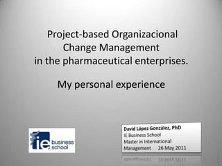 Project-based Organizacional Change Managementin thepharmaceuticalenterprises. My personal experience 1 David LópezGonzález, PhD IE Business School  Master in International Management      26 May 2011 