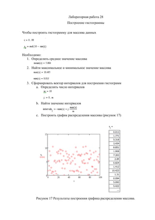 Лабораторная работа 28
Построение гистограммы
Чтобы построить гистограмму для массива данных
Необходимо:
1. Определить среднее значение массива
2. Найти максимальное и минимальное значение массива
3. Сформировать вектор интервалов для построения гистограмм
a. Определить число интервалов
b. Найти значение интервалов
c. Построить график распределения массива (рисунок 17)
Рисунок 17 Результаты построения графика распределения массива.
Copyright ОАО «ЦКБ «БИБКОМ» & ООО «Aгентство Kнига-Cервис»
 