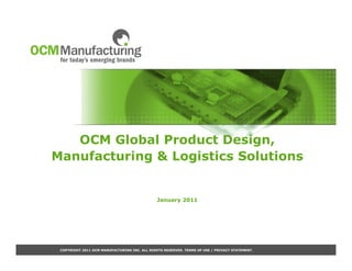 OCM Global Product Design,
Manufacturing & Logistics Solutions


                                               January 2011




 COPYRIGHT 2011 OCM MANUFACTURING INC. ALL RIGHTS RESERVED. TERMS OF USE / PRIVACY STATEMENT.
 