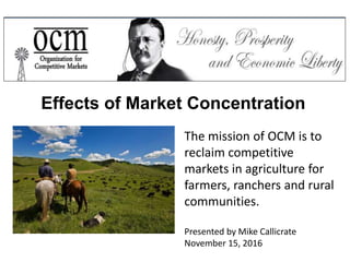 The mission of OCM is to
reclaim competitive
markets in agriculture for
farmers, ranchers and rural
communities.
Presented by Mike Callicrate
November 15, 2016
Effects of Market Concentration
 