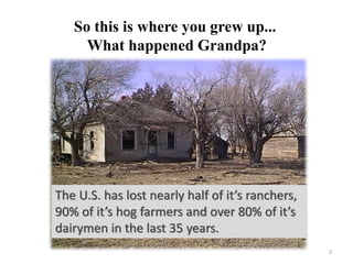 So this is where you grew up...
What happened Grandpa?
The U.S. has lost nearly half of it’s ranchers,
90% of it’s hog farmers and over 80% of it’s
dairymen in the last 35 years.
2
 