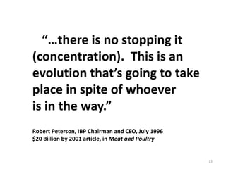 “…there is no stopping it
(concentration). This is an
evolution that’s going to take
place in spite of whoever
is in the way.”
Robert Peterson, IBP Chairman and CEO, July 1996
$20 Billion by 2001 article, in Meat and Poultry
23
 