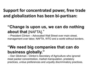 “Change is upon us, we can do nothing
about that [NAFTA].”
– President Clinton – Advocated Wall Street over main street,
management over labor, NAFTA, WTO and a world without borders.
“We need big companies that can do
business globally.”
– Dan Glickman - Clinton’s Secretary of Agriculture who ignored
meat packer concentration, market manipulation, predatory
practices, undue preferences and unjustly discriminatory practices.
Support for concentrated power, free trade
and globalization has been bi-partisan:
 