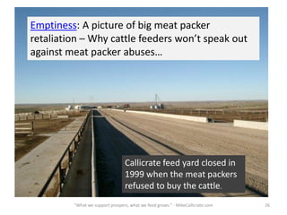 Emptiness: A picture of big meat packer
retaliation – Why cattle feeders won’t speak out
against meat packer abuses…
Callicrate Cattle Co., 1999 26"What we support prospers, what we feed grows." - MikeCallicrate.com
Callicrate feed yard closed in
1999 when the meat packers
refused to buy the cattle.
 