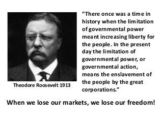 When we lose our markets, we lose our freedom!
“There once was a time in
history when the limitation
of governmental power
meant increasing liberty for
the people. In the present
day the limitation of
governmental power, or
governmental action,
means the enslavement of
the people by the great
corporations.”
Theodore Roosevelt 1913
 