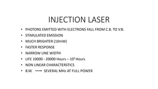 INJECTION LASER
• PHOTONS EMITTED WITH ELECTRONS FALL FROM C.B. TO V.B.
• STIMULATED EMISSION
• MUCH BRIGHTER (10mW)
• FASTER RESPONSE
• NARROW LINE WIDTH
• LIFE 10000 - 20000 Hours – 105 Hours
• NON LINEAR CHARACTERSTICS
• B.W. SEVERAL MHz AT FULL POWER
 