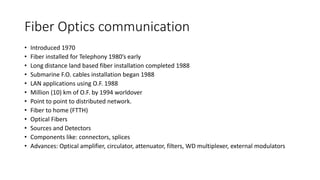 Fiber Optics communication
• Introduced 1970
• Fiber installed for Telephony 1980’s early
• Long distance land based fiber installation completed 1988
• Submarine F.O. cables installation began 1988
• LAN applications using O.F. 1988
• Million (10) km of O.F. by 1994 worldover
• Point to point to distributed network.
• Fiber to home (FTTH)
• Optical Fibers
• Sources and Detectors
• Components like: connectors, splices
• Advances: Optical amplifier, circulator, attenuator, filters, WD multiplexer, external modulators
 