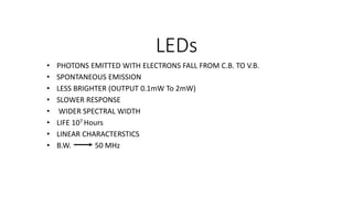 LEDs
• PHOTONS EMITTED WITH ELECTRONS FALL FROM C.B. TO V.B.
• SPONTANEOUS EMISSION
• LESS BRIGHTER (OUTPUT 0.1mW To 2mW)
• SLOWER RESPONSE
• WIDER SPECTRAL WIDTH
• LIFE 107 Hours
• LINEAR CHARACTERSTICS
• B.W. 50 MHz
 