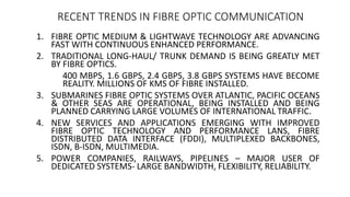 1. FIBRE OPTIC MEDIUM & LIGHTWAVE TECHNOLOGY ARE ADVANCING
FAST WITH CONTINUOUS ENHANCED PERFORMANCE.
2. TRADITIONAL LONG-HAUL/ TRUNK DEMAND IS BEING GREATLY MET
BY FIBRE OPTICS.
400 MBPS, 1.6 GBPS, 2.4 GBPS, 3.8 GBPS SYSTEMS HAVE BECOME
REALITY. MILLIONS OF KMS OF FIBRE INSTALLED.
3. SUBMARINES FIBRE OPTIC SYSTEMS OVER ATLANTIC, PACIFIC OCEANS
& OTHER SEAS ARE OPERATIONAL, BEING INSTALLED AND BEING
PLANNED CARRYING LARGE VOLUMES OF INTERNATIONAL TRAFFIC.
4. NEW SERVICES AND APPLICATIONS EMERGING WITH IMPROVED
FIBRE OPTIC TECHNOLOGY AND PERFORMANCE LANS, FIBRE
DISTRIBUTED DATA INTERFACE (FDDI), MULTIPLEXED BACKBONES,
ISDN, B-ISDN, MULTIMEDIA.
5. POWER COMPANIES, RAILWAYS, PIPELINES – MAJOR USER OF
DEDICATED SYSTEMS- LARGE BANDWIDTH, FLEXIBILITY, RELIABILITY.
RECENT TRENDS IN FIBRE OPTIC COMMUNICATION
 