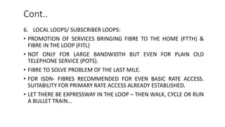 6. LOCAL LOOPS/ SUBSCRIBER LOOPS:
• PROMOTION OF SERVICES BRINGING FIBRE TO THE HOME (FTTH) &
FIBRE IN THE LOOP (FITL)
• NOT ONLY FOR LARGE BANDWIDTH BUT EVEN FOR PLAIN OLD
TELEPHONE SERVICE (POTS).
• FIBRE TO SOLVE PROBLEM OF THE LAST MILE.
• FOR ISDN- FIBRES RECOMMENDED FOR EVEN BASIC RATE ACCESS.
SUITABILITY FOR PRIMARY RATE ACCESS ALREADY ESTABLISHED.
• LET THERE BE EXPRESSWAY IN THE LOOP – THEN WALK, CYCLE OR RUN
A BULLET TRAIN…
Cont..
 