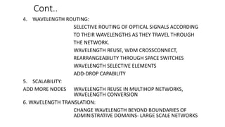 Cont..
4. WAVELENGTH ROUTING:
SELECTIVE ROUTING OF OPTICAL SIGNALS ACCORDING
TO THEIR WAVELENGTHS AS THEY TRAVEL THROUGH
THE NETWORK.
WAVELENGTH REUSE, WDM CROSSCONNECT,
REARRANGEABILITY THROUGH SPACE SWITCHES
WAVELENGTH SELECTIVE ELEMENTS
ADD-DROP CAPABILITY
5. SCALABILITY:
ADD MORE NODES WAVELENGTH REUSE IN MULTIHOP NETWORKS,
WAVELENGTH CONVERSION
6. WAVELENGTH TRANSLATION:
CHANGE WAVELENGTH BEYOND BOUNDARIES OF
ADMINISTRATIVE DOMAINS- LARGE SCALE NETWORKS
 