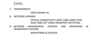 Cont..
7. TRANSPARENCY:
DATA FORMAT etc.
8. NETWORK LAYERING:
OPTICAL CONNECTIVITY LAYER. FIBRE-SONET-ATM.
NOW FIBRE-OPT CONN-TRANSPORT-SWITCHING
9. NETWORK MANAGEMENT, CONTROL AND OPERATIONS IN
TRANSPARENT SYSTEMS:
MONITORING & CONTROL
 