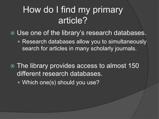 How do I find my primary
article?
 Use one of the library’s research databases.
 Research databases allow you to simultaneously
search for articles in many scholarly journals.
 The library provides access to almost 150
different research databases.
 Which one(s) should you use?
 