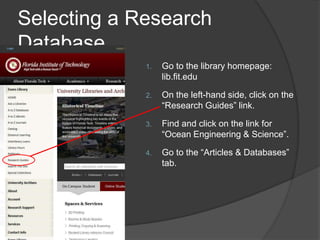 Selecting a Research
Database
1. Go to the library homepage:
lib.fit.edu
2. On the left-hand side, click on the
“Research Guides” link.
3. Find and click on the link for
“Ocean Engineering & Science”.
4. Go to the “Articles & Databases”
tab.
 