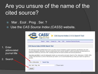 Are you unsure of the name of the
cited source?
 Mar . Ecol . Prog . Ser. ?
 Use the CAS Source Index (CASSI) website.
1. Enter
abbreviated
journal title
2. Search
 