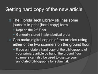 Getting hard copy of the new article
 The Florida Tech Library still has some
journals in print (hard copy) form.
 Kept on the 2nd Floor
 Generally stored in alphabetical order
 Can make digital copies of the articles using
either of the two scanners on the ground floor.
 If you annotate a hard copy of the bibliography of
your primary article by hand, the ground floor
scanners can also be used to digitize your
annotated bibliography for submittal.
 