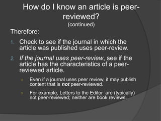 How do I know an article is peer-
reviewed?
(continued)
Therefore:
1. Check to see if the journal in which the
article was published uses peer-review.
2. If the journal uses peer-review, see if the
article has the characteristics of a peer-
reviewed article.
○ Even if a journal uses peer review, it may publish
content that is not peer-reviewed.
○ For example, Letters to the Editor are (typically)
not peer-reviewed; neither are book reviews.
 