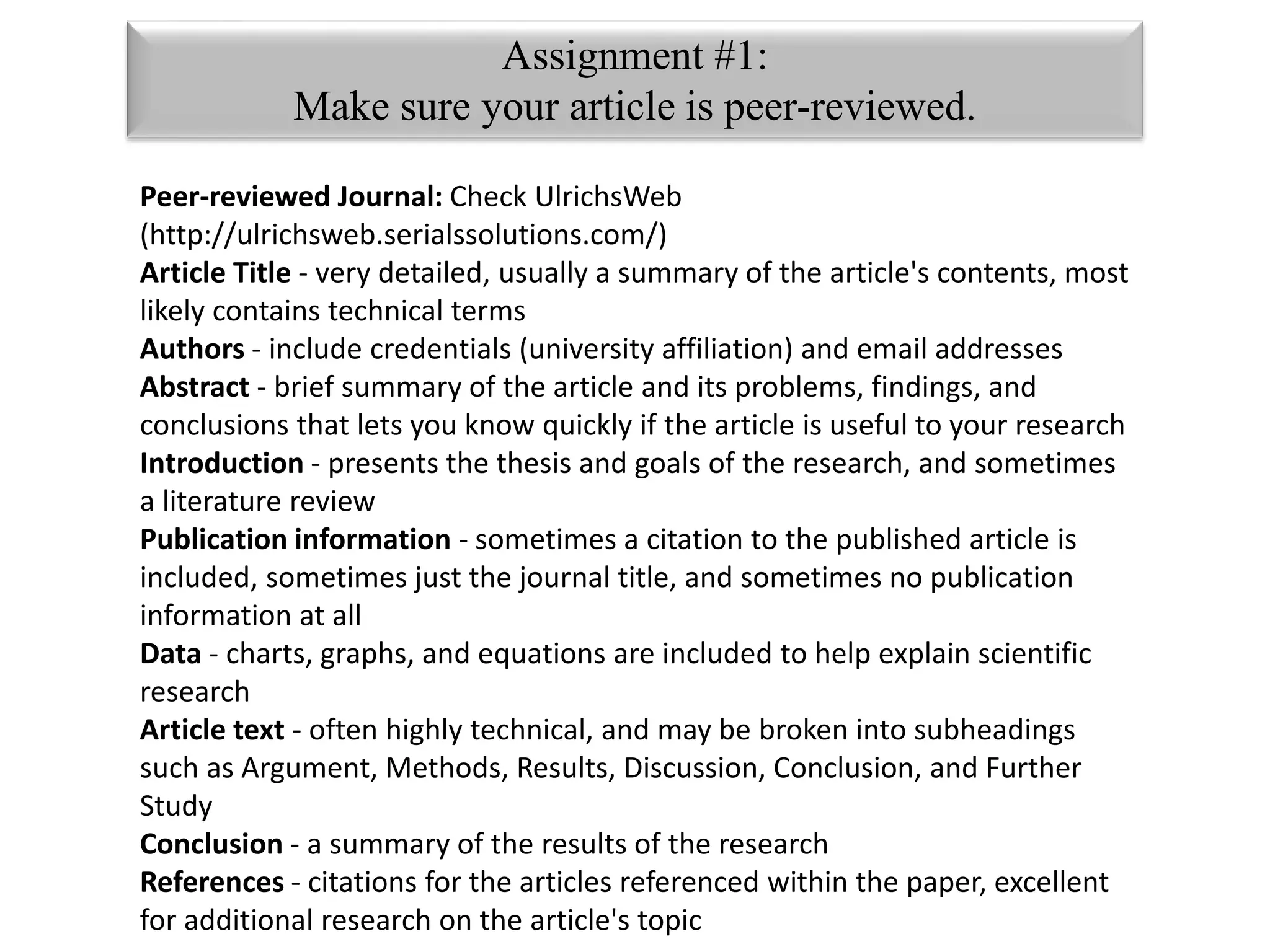 stock.xchng 
Assignment #1: 
Make sure your article is peer-reviewed. 
Peer-reviewed Journal: Check UlrichsWeb 
(http://ulrichsweb.serialssolutions.com/) 
Article Title - very detailed, usually a summary of the article's contents, most 
likely contains technical terms 
Authors - include credentials (university affiliation) and email addresses 
Abstract - brief summary of the article and its problems, findings, and 
conclusions that lets you know quickly if the article is useful to your research 
Introduction - presents the thesis and goals of the research, and sometimes 
a literature review 
Publication information - sometimes a citation to the published article is 
included, sometimes just the journal title, and sometimes no publication 
information at all 
Data - charts, graphs, and equations are included to help explain scientific 
research 
Article text - often highly technical, and may be broken into subheadings 
such as Argument, Methods, Results, Discussion, Conclusion, and Further 
Study 
Conclusion - a summary of the results of the research 
References - citations for the articles referenced within the paper, excellent 
for additional research on the article's topic 
 