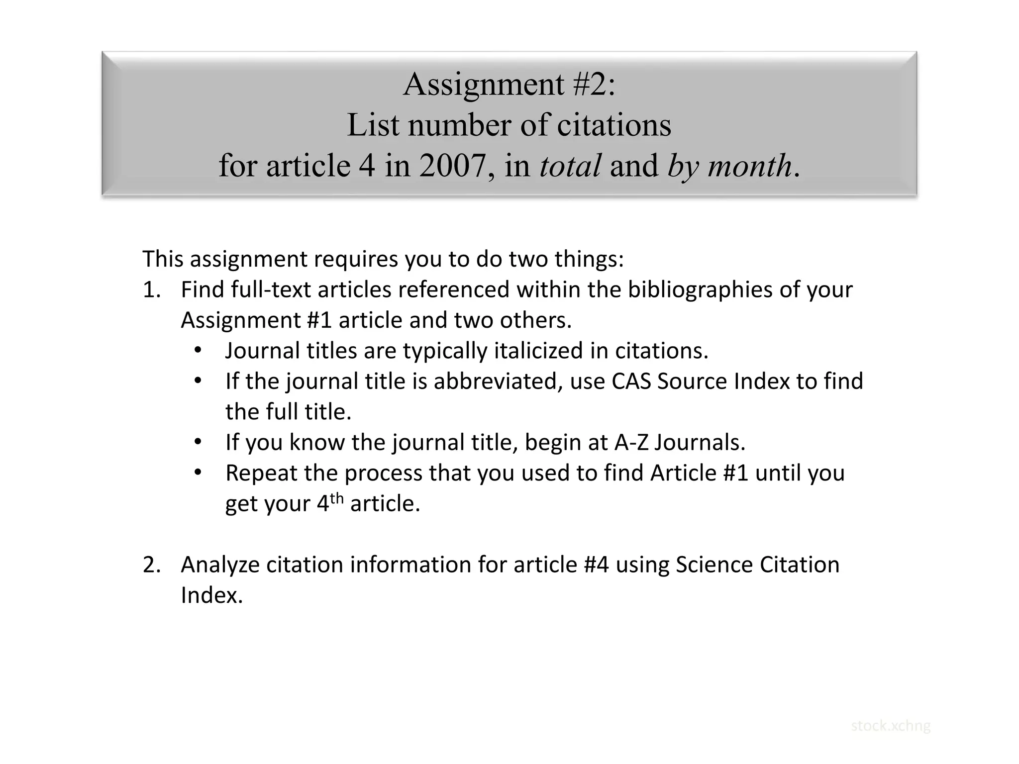 stock.xchng 
Assignment #2: 
List number of citations 
for article 4 in 2007, in total and by month. 
This assignment requires you to do two things: 
1. Find full-text articles referenced within the bibliographies of your 
Assignment #1 article and two others. 
• Journal titles are typically italicized in citations. 
• If the journal title is abbreviated, use CAS Source Index to find 
the full title. 
• If you know the journal title, begin at A-Z Journals. 
• Repeat the process that you used to find Article #1 until you 
get your 4th article. 
2. Analyze citation information for article #4 using Science Citation 
Index. 
 