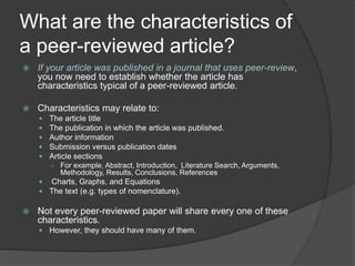 What are the characteristics of
a peer-reviewed article?
 If your article was published in a journal that uses peer-review,
you now need to establish whether the article has
characteristics typical of a peer-reviewed article.
 Characteristics may relate to:
 The article title
 The publication in which the article was published.
 Author information
 Submission versus publication dates
 Article sections
○ For example, Abstract, Introduction, Literature Search, Arguments,
Methodology, Results, Conclusions, References
 Charts, Graphs, and Equations
 The text (e.g. types of nomenclature).
 Not every peer-reviewed paper will share every one of these
characteristics.
 However, they should have many of them.
 