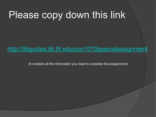 Please copy down this link
http://libguides.lib.fit.edu/ocn1010specialassignment
(It contains all the information you need to complete this assignment)
 