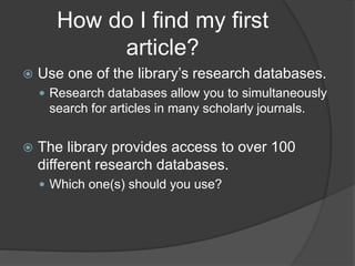 How do I find my first
article?
 Use one of the library’s research databases.
 Research databases allow you to simultaneously
search for articles in many scholarly journals.
 The library provides access to over 100
different research databases.
 Which one(s) should you use?
 