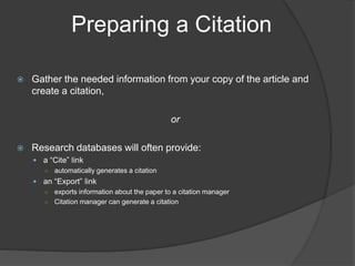 Preparing a Citation
 Gather the needed information from your copy of the article and
create a citation,
or
 Research databases will often provide:
 a “Cite” link
○ automatically generates a citation
 an “Export” link
○ exports information about the paper to a citation manager
○ Citation manager can generate a citation
 
