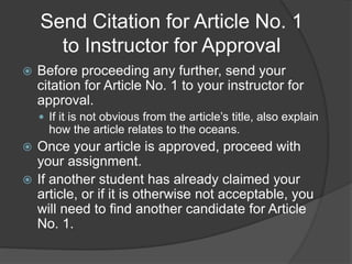 Send Citation for Article No. 1
to Instructor for Approval
 Before proceeding any further, send your
citation for Article No. 1 to your instructor for
approval.
 If it is not obvious from the article’s title, also explain
how the article relates to the oceans.
 Once your article is approved, proceed with
your assignment.
 If another student has already claimed your
article, or if it is otherwise not acceptable, you
will need to find another candidate for Article
No. 1.
 