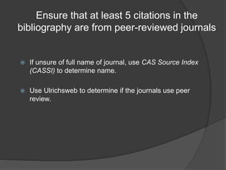 Ensure that at least 5 citations in the
bibliography are from peer-reviewed journals
 If unsure of full name of journal, use CAS Source Index
(CASSI) to determine name.
 Use Ulrichsweb to determine if the journals use peer
review.
 