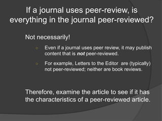 If a journal uses peer-review, is
everything in the journal peer-reviewed?
Not necessarily!
○ Even if a journal uses peer review, it may publish
content that is not peer-reviewed.
○ For example, Letters to the Editor are (typically)
not peer-reviewed; neither are book reviews.
Therefore, examine the article to see if it has
the characteristics of a peer-reviewed article.
 