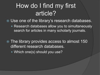 How do I find my first
article?
 Use one of the library’s research databases.
 Research databases allow you to simultaneously
search for articles in many scholarly journals.
 The library provides access to almost 150
different research databases.
 Which one(s) should you use?
 