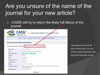 Are you unsure of the name of the
journal for your new article?
 CASSI will try to return the likely full title(s) of the
journal.
Now that you have the full
name of the journal, you can
confirm (using Ulrichsweb) that
the journal uses peer review.
 