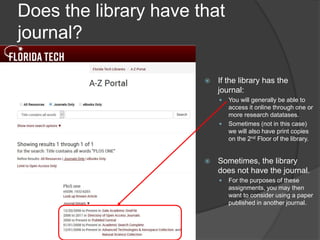 Does the library have that
journal?
 If the library has the
journal:
 You will generally be able to
access it online through one or
more research datatases.
 Sometimes (not in this case)
we will also have print copies
on the 2nd Floor of the library.
 Sometimes, the library
does not have the journal.
 For the purposes of these
assignments, you may then
want to consider using a paper
published in another journal.
 