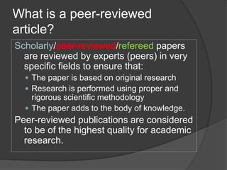 What is a peer-reviewed
article?
Scholarly/peer-reviewed/refereed papers
are reviewed by experts (peers) in very
specific fields to ensure that:
 The paper is based on original research
 Research is performed using proper and
rigorous scientific methodology
 The paper adds to the body of knowledge.
Peer-reviewed publications are considered
to be of the highest quality for academic
research.
 