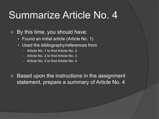 Summarize Article No. 4
 By this time, you should have:
 Found an initial article (Article No. 1)
 Used the bibliography/references from
○ Article No. 1 to find Article No. 2
○ Article No. 2 to find Article No. 3
○ Article No. 3 to find Article No. 4
 Based upon the instructions in the assignment
statement, prepare a summary of Article No. 4
 