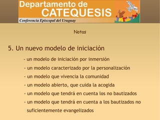 Notas 5. Un nuevo modelo de iniciación - un modelo de iniciación por inmersión - un modelo caracterizado por la personalización - un modelo que vivencia la comunidad - un modelo abierto, que cuida la acogida - un modelo que tendrá en cuenta los no bautizados - un modelo que tendrá en cuenta a los bautizados no  suficientemente evangelizados 
