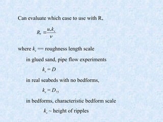 Can evaluate which case to use with R*
where ks == roughness length scale
in glued sand, pipe flow experiments
ks = D
in real seabeds with no bedforms,
ks = D75
in bedforms, characteristic bedform scale
ks ~ height of ripples

s
k
u
R *
* 
 