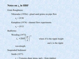 Notes on zo in HRF
Grain Roughness:
Nikuradze (1930s) - glued sand grains on pipe flow
zo = D/30
Kamphius (1974) - channel flow experiments
zo = D/15
Bedforms:
Wooding (1973)
where H is the ripple height
and  is the ripple
wavelength
Suspended Sediment:
Smith (1977)
z = f (excess shear stress, and z from ripples)
4
.
1
20 







H
H
zo
 