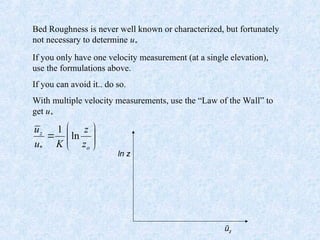 Bed Roughness is never well known or characterized, but fortunately
not necessary to determine u*
If you only have one velocity measurement (at a single elevation),
use the formulations above.
If you can avoid it.. do so.
With multiple velocity measurements, use the “Law of the Wall” to
get u*









o
z
z
z
K
u
u
ln
1
*
ln z
ūz
 