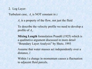 2. Log Layer:
Turbulent case, Az is NOT constant in z
Az is a property of the flow, not just the fluid
To describe the velocity profile we need to develop a
profile of Az.
Mixing Length formulation Prandtl (1925) which is
a qualitative argument discussed in more detail
“Boundary Layer Analysis” by Shetz, 1993
Assume that water masses act independently over a
distance, l
Within l a change in momentum causes a fluctuation
to adjacent fluid parcels.
 