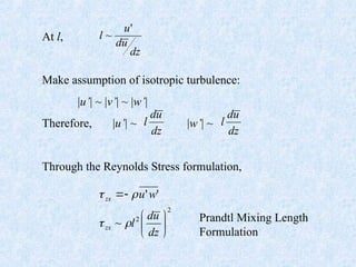 At l,
Make assumption of isotropic turbulence:
|u’| ~ |v’| ~ |w’|
Therefore, |u’| ~ |w’| ~
Through the Reynolds Stress formulation,
dz
u
d
u
l
'
~
dz
u
d
l
dz
u
d
l
2
2
~
'
'








dz
u
d
l
w
u
zx
zx




Prandtl Mixing Length
Formulation
 