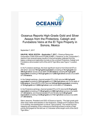 Oceanus Reports High-Grade Gold and Silver
Assays from the Protectora, Caleigh and
Fundadora Veins at the El Tigre Property in
Sonora, Mexico
September 7, 2017
HALIFAX, NOVA SCOTIA – September 7, 2017 – Oceanus Resources
Corporation (TSXV:OCN and OTCQB:OCNSF) ("Oceanus" or the “Corporation”)
reports it has received assay results of channel samples collected from the
legacy underground exploration tunnels on the unmined Protectora, Caleigh and
Fundadora veins located north of the old El Tigre Mine (see Figure 1 Location
Map).
In the Fundadora workings, the most significant result is from Channel ETLU-
254 which returned 19.5 g/t gold equivalent consisting of 14.7 g/t gold and
359.8 g/t silver across a true width of 5.20 meters; including 57.3 g/t gold
equivalent consisting of 43.5 g/t gold and 1,039.5 g/t silver across a true width
of 1.70 meters.
In the Caleigh workings, channel sample ETLU-242 returned 48.2 g/t gold
equivalent consisting of 25.5 g/t gold and 1,704.2 g/t silver over a true width of
0.50 meters. Channel ETLU-243 returned 34.8 g/t gold equivalent consisting
of 12.6 g/t gold and 1,659.4 g/t silver over a true width of 1.0 meters.
In the Protectora workings, channel sample ETLU-215 returned 5.70 g/t gold
equivalent consisting of 1.59 g/t gold and 308.3 g/t silver across a true width
of 1.25 meters; and channel sample ETLU-218 returned 3.94 g/t gold
equivalent consisting of 2.09 g/t gold and 112.7 g/t silver across a true width
of 1.50 meters.
Glenn Jessome, President and CEO of Oceanus reports, “The high-grade gold-
silver-base metal mineralization in the Protectora, Caleigh and Fundadora Veins
is an exciting new development on the El Tigre property. The results from the
mapping and sampling of the underground workings present a series of high
priority drill targets for this fall over a 2 kilometer strike length north of the old El
Tigre Mine.”
 