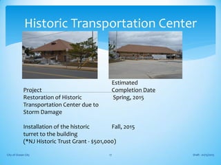 Estimated
Project Completion Date
Restoration of Historic Spring, 2015
Transportation Center due to
Storm Damage
Installation of the historic Fall, 2015
turret to the building
(*NJ Historic Trust Grant - $501,000)
Draft - 01/15/2015City of Ocean City 17
Historic Transportation Center
 