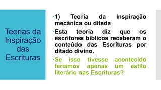 Teorias da
Inspiração
das
Escrituras
1) Teoria da Inspiração
mecânica ou ditada
Esta teoria diz que os
escritores bíblicos receberam o
conteúdo das Escrituras por
ditado divino.
Se isso tivesse acontecido
teríamos apenas um estilo
literário nas Escrituras?
 