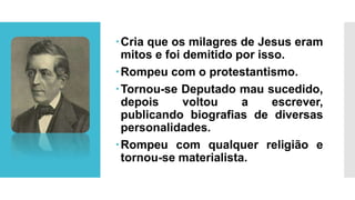 Cria que os milagres de Jesus eram
mitos e foi demitido por isso.
Rompeu com o protestantismo.
Tornou-se Deputado mau sucedido,
depois voltou a escrever,
publicando biografias de diversas
personalidades.
Rompeu com qualquer religião e
tornou-se materialista.
 