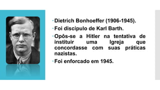 Dietrich Bonhoeffer (1906-1945).
Foi discípulo de Karl Barth.
Opôs-se a Hitler na tentativa de
instituir uma Igreja que
concordasse com suas práticas
nazistas.
Foi enforcado em 1945.
 