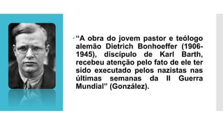 “A obra do jovem pastor e teólogo
alemão Dietrich Bonhoeffer (1906-
1945), discípulo de Karl Barth,
recebeu atenção pelo fato de ele ter
sido executado pelos nazistas nas
últimas semanas da II Guerra
Mundial” (González).
 