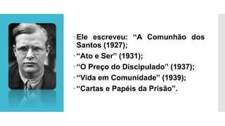 Ele escreveu: “A Comunhão dos
Santos (1927);
“Ato e Ser” (1931);
“O Preço do Discipulado” (1937);
“Vida em Comunidade” (1939);
“Cartas e Papéis da Prisão”.
 