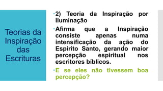 Teorias da
Inspiração
das
Escrituras
2) Teoria da Inspiração por
Iluminação
Afirma que a Inspiração
consiste apenas numa
intensificação da ação do
Espírito Santo, gerando maior
percepção espiritual nos
escritores bíblicos.
E se eles não tivessem boa
percepção?
 
